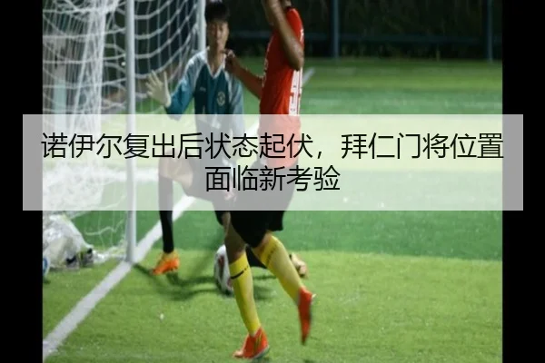 诺伊尔复出后状态起伏，拜仁门将位置面临新考验