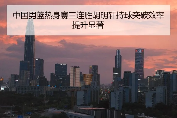 中国男篮热身赛三连胜胡明轩持球突破效率提升显著
