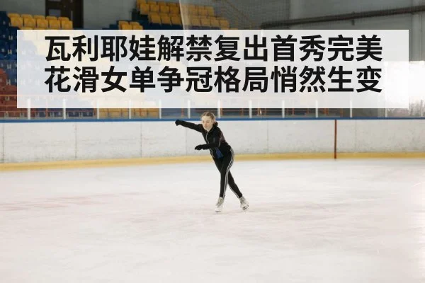 瓦利耶娃解禁复出首秀完美 花滑女单争冠格局悄然生变