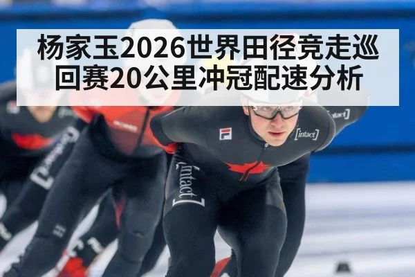 杨家玉2026世界田径竞走巡回赛20公里冲冠配速分析
